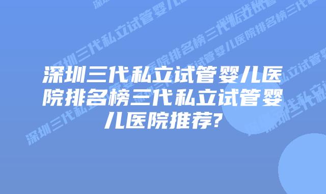 深圳三代私立试管婴儿医院排名榜三代私立试管婴儿医院推荐?