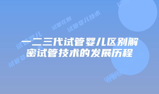 一二三代试管婴儿区别解密试管技术的发展历程