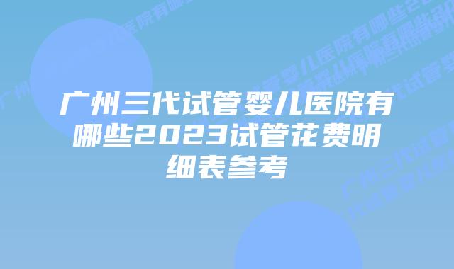 广州三代试管婴儿医院有哪些2023试管花费明细表参考