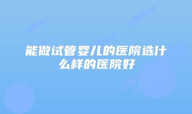 能做试管婴儿的医院选什么样的医院好