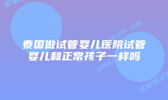 泰国做试管婴儿医院试管婴儿和正常孩子一样吗