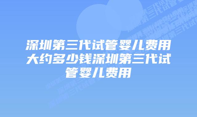 深圳第三代试管婴儿费用大约多少钱深圳第三代试管婴儿费用