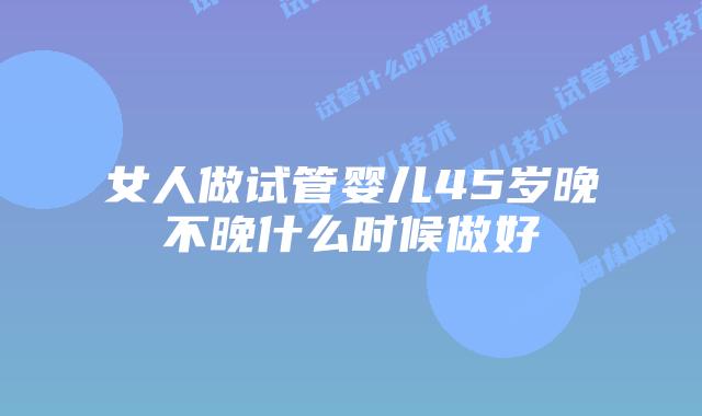 女人做试管婴儿45岁晚不晚什么时候做好