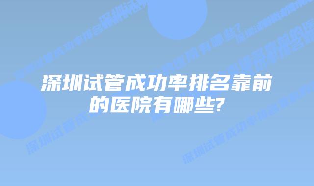 深圳试管成功率排名靠前的医院有哪些?