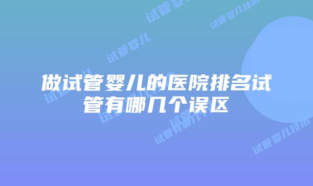 做试管婴儿的医院排名试管有哪几个误区