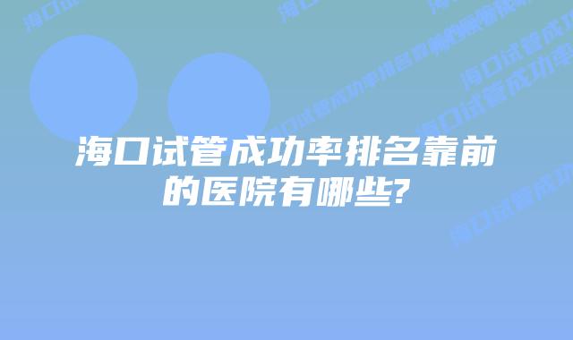 海口试管成功率排名靠前的医院有哪些?