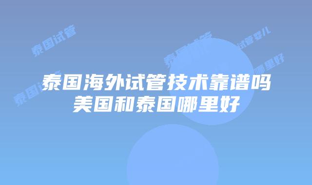 泰国海外试管技术靠谱吗美国和泰国哪里好