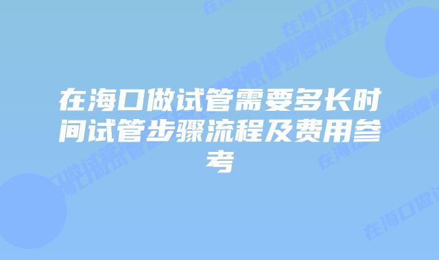 在海口做试管需要多长时间试管步骤流程及费用参考