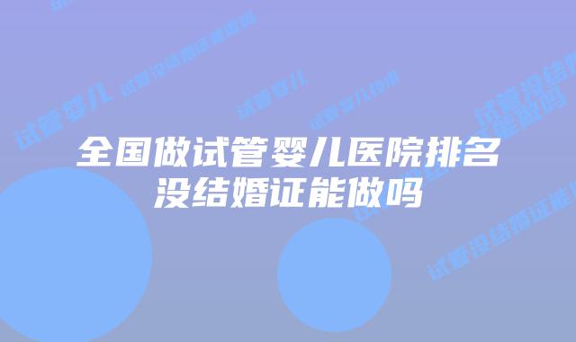 全国做试管婴儿医院排名没结婚证能做吗