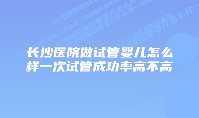 长沙医院做试管婴儿怎么样一次试管成功率高不高