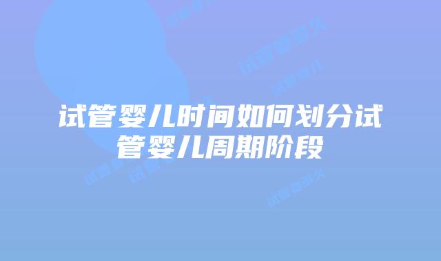 试管婴儿时间如何划分试管婴儿周期阶段