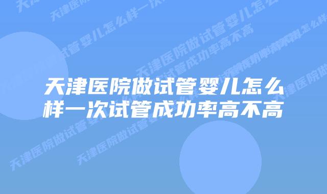 天津医院做试管婴儿怎么样一次试管成功率高不高