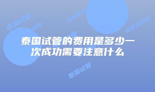 泰国试管的费用是多少一次成功需要注意什么