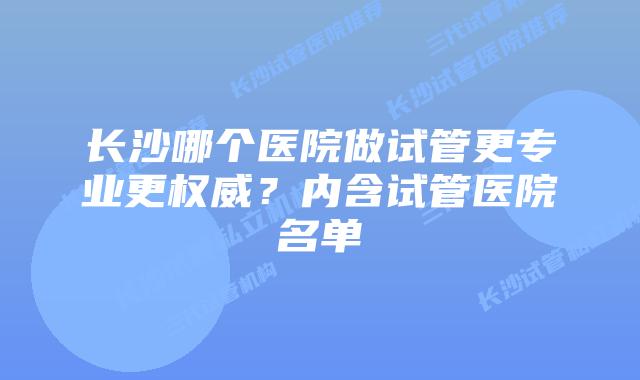 长沙哪个医院做试管更专业更权威？内含试管医院名单
