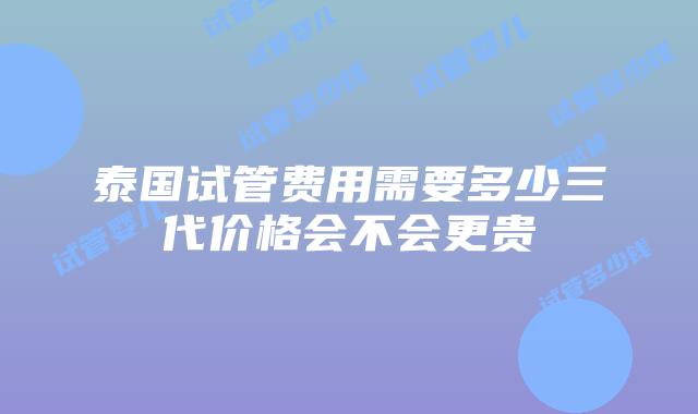 泰国试管费用需要多少三代价格会不会更贵