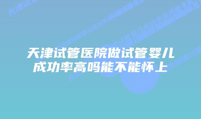 天津试管医院做试管婴儿成功率高吗能不能怀上