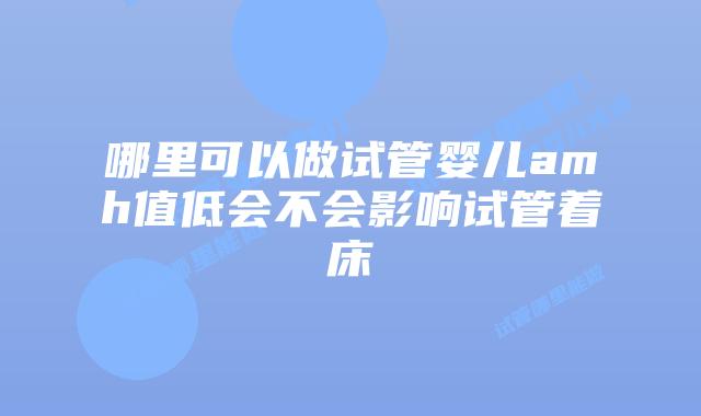 哪里可以做试管婴儿amh值低会不会影响试管着床