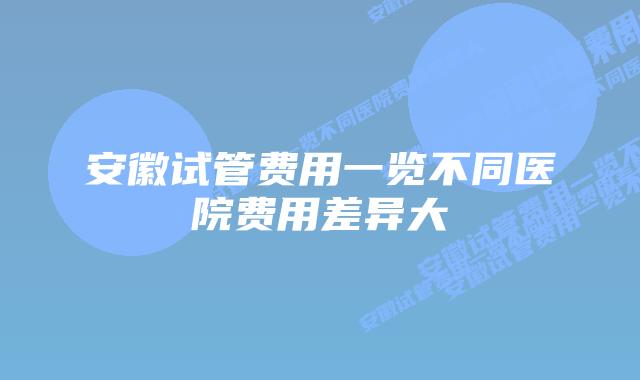 安徽试管费用一览不同医院费用差异大