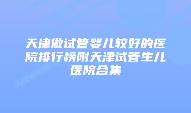 天津做试管婴儿较好的医院排行榜附天津试管生儿医院合集