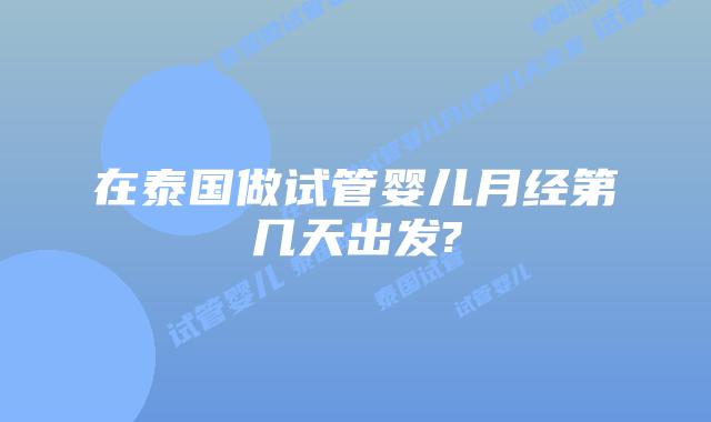 在泰国做试管婴儿月经第几天出发?
