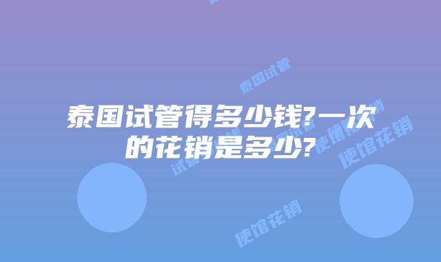 泰国试管得多少钱?一次的花销是多少?