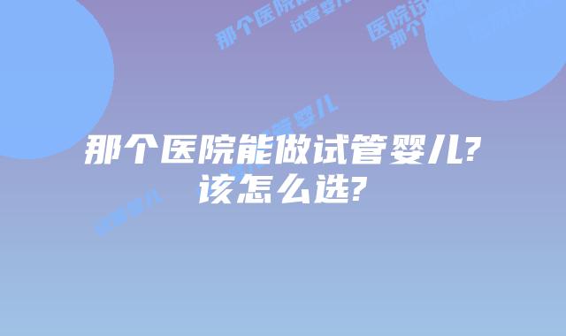 那个医院能做试管婴儿?该怎么选?