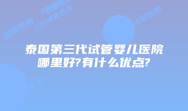 泰国第三代试管婴儿医院哪里好?有什么优点?