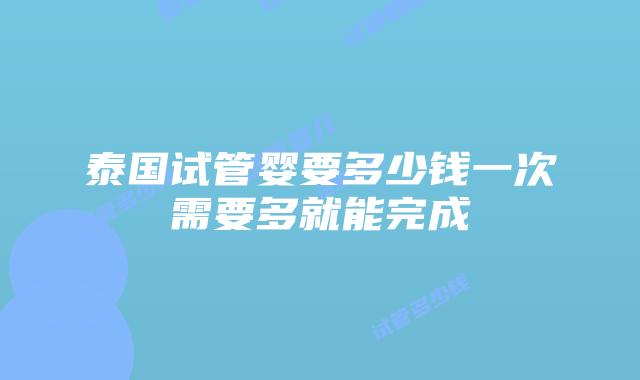 泰国试管婴要多少钱一次需要多就能完成