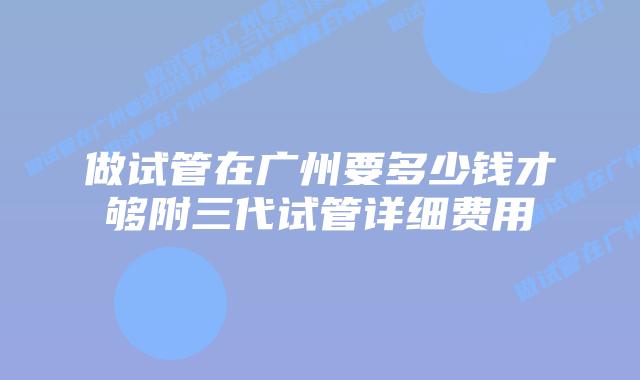 做试管在广州要多少钱才够附三代试管详细费用
