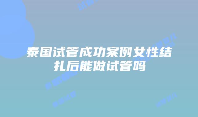 泰国试管成功案例女性结扎后能做试管吗