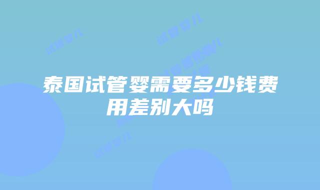 泰国试管婴需要多少钱费用差别大吗
