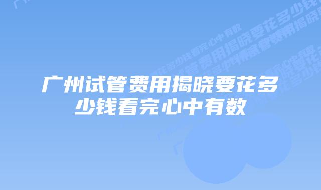 广州试管费用揭晓要花多少钱看完心中有数