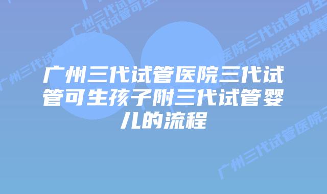 广州三代试管医院三代试管可生孩子附三代试管婴儿的流程