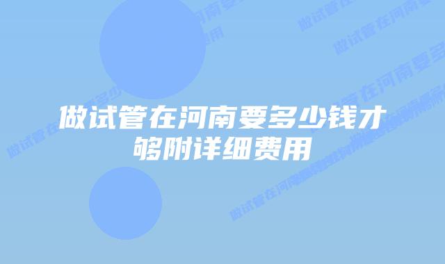 做试管在河南要多少钱才够附详细费用
