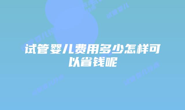 试管婴儿费用多少怎样可以省钱呢