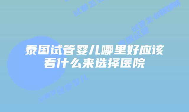 泰国试管婴儿哪里好应该看什么来选择医院