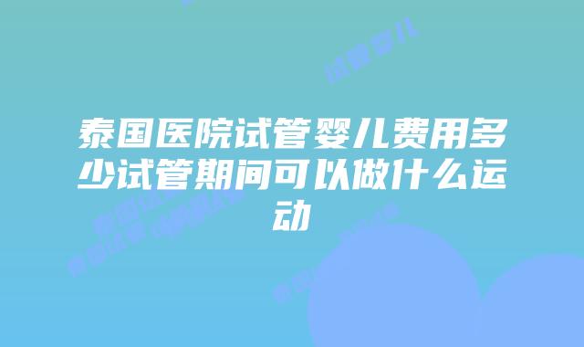 泰国医院试管婴儿费用多少试管期间可以做什么运动