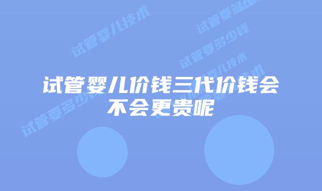 试管婴儿价钱三代价钱会不会更贵呢