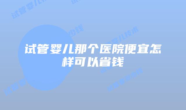 试管婴儿那个医院便宜怎样可以省钱