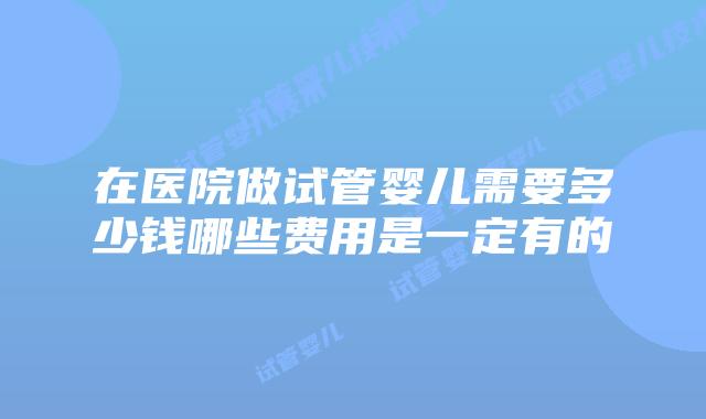 在医院做试管婴儿需要多少钱哪些费用是一定有的