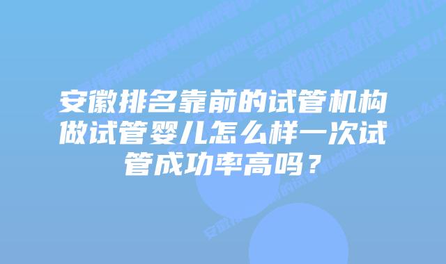 安徽排名靠前的试管机构做试管婴儿怎么样一次试管成功率高吗？