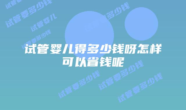 试管婴儿得多少钱呀怎样可以省钱呢