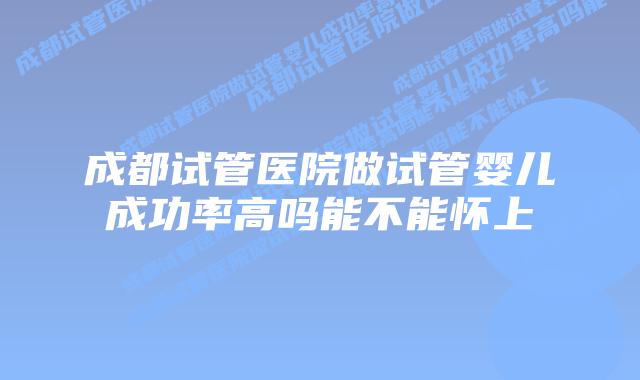 成都试管医院做试管婴儿成功率高吗能不能怀上