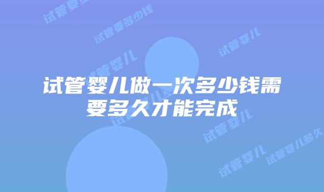 试管婴儿做一次多少钱需要多久才能完成