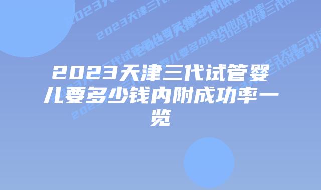 2023天津三代试管婴儿要多少钱内附成功率一览