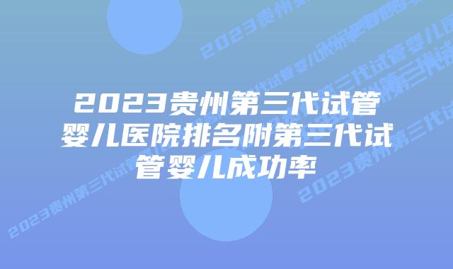 2023贵州第三代试管婴儿医院排名附第三代试管婴儿成功率