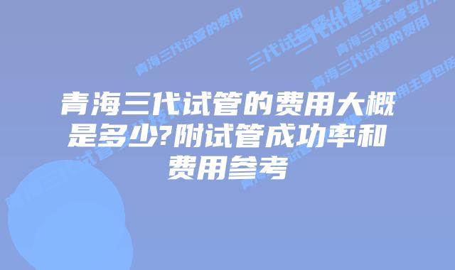 青海三代试管的费用大概是多少?附试管成功率和费用参考