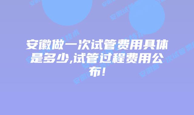 安徽做一次试管费用具体是多少,试管过程费用公布!