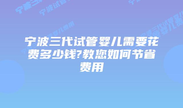 宁波三代试管婴儿需要花费多少钱?教您如何节省费用