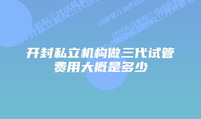 开封私立机构做三代试管费用大概是多少